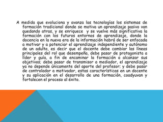 A medida que evoluciona y avanza las tecnologías los sistemas de
  formación tradicional donde se motiva un aprendizaje pasivo van
  quedando atras, y se enriquece y se vuelve más significativa la
  formación con los futuros entornos de aprendizaje, donde la
  docencia en la nueva era de la información habrá de ser enfocada
  a motivar y a potenciar el aprendizaje independiente y autónomo
  de un adulto, es decir que el docente debe cambiar las líneas
  principales del rol que desempeña, debe pasar de protagonista a
  líder y guía, a fin de encaminar la formación a alcanzar sus
  objetivos; debe pasar de transmisor a mediador, el aprendizaje
  ya no depende únicamente del aporte del profesor; y debe pasar
  de controlador a motivador, estas características en un docente
  y su aplicación en el desarrollo de una formación, coadyuvan y
  fortalecen el proceso al éxito.
 