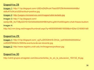 Diapositiva 28
Imagen 1: http://1.bp.blogspot.com/-U0EmZAZKvzk/TdaUf2f7Z9I/AAAAAAAAABo/
sb8uATc04Js/s320/actitud+positiva.jpg
Imagen 2: http://juegos.microsiervos.com/images/rubik-teclado.jpg
Imagen 3: http://1.bp.blogspot.com/-
wwQj-i0B_Xc/T3ByGGYS1GI/AAAAAAAAH98/rIqHvLgXkVI/s400/ajahn-chah-frases-budismo-ince
Imagen 4:
http://ts3.mm.bing.net/images/thumbnail.aspx?q=4650509546619058&id=624e12160691d6956b21


Diapositiva 29
Imagen 1: http://2.bp.blogspot.com/_xgTuJDOG4h4/S-OhUe_rydI/AAAAAAAAAAw/
ox9G09TMQUI/s1600/la-aventura-de-ser-docente.jpg
Imagen 2: http://www.registro.unah.edu.hn/Imagenes/profesor.jpg


Diapositiva 30
http://cdn0.grupos.emagister.com/documento/las_tic_en_la_educacion_193132_t0.jpg


                                                                                   38
 