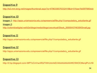 Diapositiva 9
http://ts3.mm.bing.net/images/thumbnail.aspx?q=4796336576332418&id=01bae1fe00f7880dcb8a3


Diapositiva 10
Imagen 1: http://apps.uniamazonia.edu.co/epresencial/file.php/1/computadory_estudiante.gif
Imagen 2:
http://colombiadigital.net/b2e/blogs/media/blogs/cesvirtual/iStock_000004374638XSmall.jpg


Diapositiva 11
http://apps.uniamazonia.edu.co/epresencial/file.php/1/computadory_estudiante.gif


Diapositiva 12
http://apps.uniamazonia.edu.co/epresencial/file.php/1/computadory_estudiante.gif


Diapositiva 13
http://2.bp.blogspot.com/-MPYzCmVwnRQ/TiWrUdvhkEI/AAAAAAAAAWE/9WOCMerqlPc/s1600/e

                                                                                        34
 
