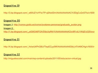 Diapositiva 19

http://3.bp.blogspot.com/_w60UZ1sYFtc/TP-qSAe0DnI/AAAAAAAAACY/ZDgCuGnSTIs/s1600/El-S


Diapositiva 20
Imagen 1: http://iconos.gratis.es/iconos/avatares-personas/graduado_avatar.png
Imagen 2:
http://1.bp.blogspot.com/_ydG6GIt6FGA/S9pUipfKkYI/AAAAAAAAACk/dR1clLYAhjE/s320/ova.jpg


Diapositiva 21

http://4.bp.blogspot.com/_HxIwUkPhGBU/TIepECyy0MI/AAAAAAAAE6k/j-itToN9CHg/s1600/innov


Diapositiva 22
http://miguelescotet.com/main/wp-content/uploads/2011/05/educacion-virtual.jpg



                                                                                 36
 