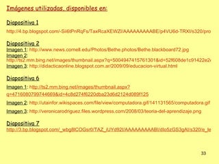 Imágenes utilizadas, disponibles en:

Diapositiva 1
http://4.bp.blogspot.com/-Sii6tPnRqFs/TaxRcaXEWZI/AAAAAAAAABE/p4VU6d-TRXI/s320/profes_

Diapositiva 2
Imagen 1: http://www.news.cornell.edu/Photos/Bethe.photos/Bethe.blackboard72.jpg
Imagen 2:
http://ts2.mm.bing.net/images/thumbnail.aspx?q=5004947415761301&id=52f608de1c91422e2e1d1
Imagen 3: http://didacticaonline.blogspot.com.ar/2009/09/educacion-virtual.html

Diapositiva 6
Imagen 1: http://ts2.mm.bing.net/images/thumbnail.aspx?
q=4716080799744669&id=4c8d274f6220dba23d6d2124d089f125
Imagen 2: http://utainfor.wikispaces.com/file/view/computadora.gif/141131565/computadora.gif
Imagen 3: http://veronicarodriguez.files.wordpress.com/2008/03/teoria-del-aprendizaje.png

Diapositiva 7
http://3.bp.blogspot.com/_wbg8lCOGsr0/TAZ_iUYd92I/AAAAAAAAABI/dIo5zGS3gAI/s320/e_learni



                                                                                        33
 