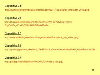 Diapositiva 23
http://gustavosarnarimkt.files.wordpress.com/2011/12/personal_innovador_2012.jpeg


Diapositiva 24
http://t1.gstatic.com/images?q=tbn:ANd9GcTAvFeBYLfV8G21rUXxz-
EdpCnHG_wFnxCh85XHAkUeSRLrWMin9w


Diapositiva 25
http://www.marketingobjetivo.co/images/stories/Empoderar_sin_temor.jpeg


Diapositiva 26
http://bp2.blogger.com/_Pxe0o0-j_Y8/SFH91EJr3lI/AAAAAAAAAA4/uXN_P1aOPoc/s320/Estudia


Diapositiva 27
http://pasdbp.files.wordpress.com/2009/04/ninos-y-tics.jpg


                                                                                    37
 