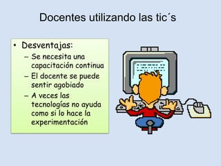 Docentes utilizando las tic´s

• Desventajas:
  – Se necesita una
    capacitación continua
  – El docente se puede
    sentir agobiado
  – A veces las
    tecnologías no ayuda
    como si lo hace la
    experimentación
 