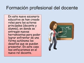 Formación profesional del docente
En este nuevo escenario
educativo se han creado
roles para los actores
principales (docente y
alumno), en donde se
entregan nuevas
herramientas para poder
lograr enfrentar de una
forma autónoma los
desafíos que se puedan
presentar. En este caso
nos enfocaremos en el
nuevo rol docente.
 