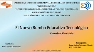El Nuevo Rumbo Educativo Tecnológico
Virtual en Venezuela
UNIVERSIDAD NACIONAL EXPERIMENTAL DE LOS LLANOS OCCIDENTALES
“EZEQUIEL ZAMORA”
VICERRECTORADO DE INFRAESTRUCTURA Y PROCESO INDUSTRIALES
COORDINACIÓN DE POSTGRADO
MAESTRÍA GERENCIA Y PLANIFICACIÓN EDUCATIVA
Facilitador:
Dra.: Mariela Raymundo
San Carlos-Edo. Cojedes, Octubre 2021
Participantes :
Lcda. Indira Velásquez Matute
C.I: 19.181.368
 