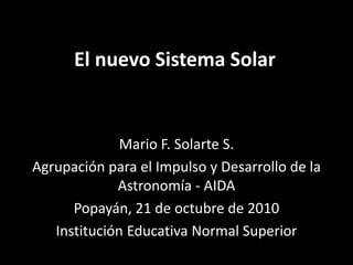El nuevo Sistema Solar
Mario F. Solarte S.
Agrupación para el Impulso y Desarrollo de la
Astronomía - AIDA
Popayán, 21 de octubre de 2010
Institución Educativa Normal Superior
 