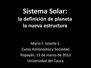 Sistema Solar:
la definición de planeta
   la nueva estructura


      Mario F. Solarte S.
 Curso Astronomía y Sociedad
Popayán, 13 de marzo de 2013
    Universidad del Cauca
 