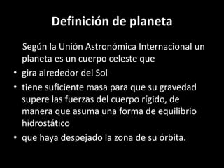 Definición de planeta
  Según la Unión Astronómica Internacional un
  planeta es un cuerpo celeste que
• gira alrededor del Sol
• tiene suficiente masa para que su gravedad
  supere las fuerzas del cuerpo rígido, de
  manera que asuma una forma de equilibrio
  hidrostático
• que haya despejado la zona de su órbita.
 