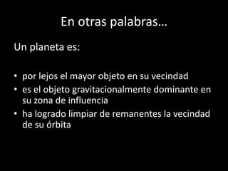 En otras palabras…
Un planeta es:

• por lejos el mayor objeto en su vecindad
• es el objeto gravitacionalmente dominante en
  su zona de influencia
• ha logrado limpiar de remanentes la vecindad
  de su órbita
 