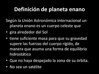 Definición de planeta enano
Según la Unión Astronómica Internacional un
  planeta enano es un cuerpo celeste que
• gira alrededor del Sol
• tiene suficiente masa para que su gravedad
  supere las fuerzas del cuerpo rígido, de
  manera que asuma una forma de equilibrio
  hidrostático
• Que no haya despejado la zona de su órbita.
• No sea un satélite
 