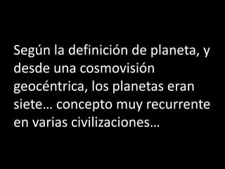 Según la definición de planeta, y
desde una cosmovisión
geocéntrica, los planetas eran
siete… concepto muy recurrente
en varias civilizaciones…
 