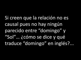Si creen que la relación no es
causal pues no hay ningún
parecido entre “domingo” y
“Sol”… ¿cómo se dice y qué
traduce “domingo” en inglés?...
 