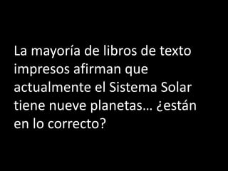 La mayoría de libros de texto
impresos afirman que
actualmente el Sistema Solar
tiene nueve planetas… ¿están
en lo correcto?
 