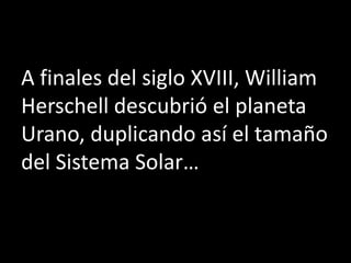A finales del siglo XVIII, William
Herschell descubrió el planeta
Urano, duplicando así el tamaño
del Sistema Solar…
 