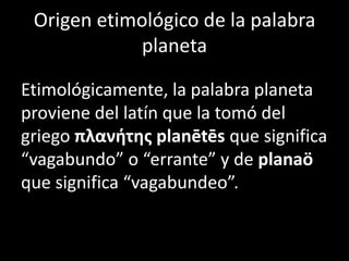 Origen etimológico de la palabra
            planeta

Etimológicamente, la palabra planeta
proviene del latín que la tomó del
griego πλανήτης planētēs que significa
“vagabundo” o “errante” y de planaö
que significa “vagabundeo”.
 