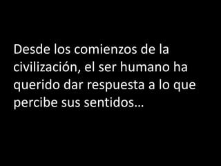 Desde los comienzos de la
civilización, el ser humano ha
querido dar respuesta a lo que
percibe sus sentidos…
 