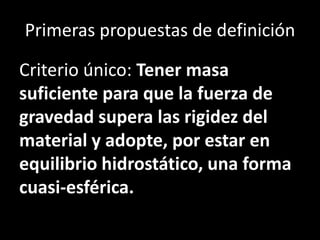 Primeras propuestas de definición

Criterio único: Tener masa
suficiente para que la fuerza de
gravedad supera las rigidez del
material y adopte, por estar en
equilibrio hidrostático, una forma
cuasi-esférica.
 