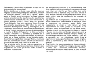 fijado es esta: ¿Por qué en los símbolos se hace uso tan
extensamente del número tres?
Es bien sabido que en todos o casi todos los sistemas
religiosos se encuentra por doquiera la trinidad. Ahí están
las trinidades egipcias: Osiris. Isis y Typhon. Adonis,
Venus y Cupido, entre los griegos, en cuya mitología
también encontramos: las tres Parcas, las tres Sirenas,
las tres Gracias, las tres Furias, etc.; entre los hindúes: la
trinidad Brahma Vichnú y Shiva; entre los teutones,
Fenris, Midgard y Hela; entre los godos, Wotan, Freyra y
Thor; entre los escandinavos: Odin, Vile y Ve; entre los
mexicanos Huitzilopochtli, Tlaloc y Tezcatlipoca. En el
cristianismo encontramos el número tres por todas partes:
la Divina Trinidad, tres lugares para las almas después de
la muerte: el Cielo el Purgatorio y el Infierno; las tres
Virtudes Teologales: Fe, Esperanza y Caridad; en el
Nuevo Testamento encontramos la historia de Jesucristo
(hablo de la figura simbólica, no del iniciado Jesús).-
Jesucristo fue negado tres veces por Pedro, crucificado
entre dos ladrones (tres cruces), clavado con tres clavos,
murió a las tres de la tarde y resucitó al tercer día.
Pero el simple hecho de que otras congregaciones y
religiones hayan usado tan extensamente el número tres,
no justificaba por sí sólo que hubiera hecho lo misma la
Masonería, puesto que lo
que es bueno para unos no lo es necesariamente para
otros. La Masonería es una institución demasiado elevada
para imitar por imitar lo que hacen otros: todo en la
Masonería tiene su razón de ser y nada lo ha tomado al
azar. Además, también las religiones deben haber tenido
algún motivo para dar predilección tan marcada al
número tres.
Siguiendo en mis investigaciones, creo haber hallado el
motivo. Observando, detenidamente la Naturaleza, como
la observaron los antiguos, resulta lógico que
precisamente le dieran a este número un lugar
preponderante. En todas partes se encuentra en la
Naturaleza misma el número tres; hay tres reinos: animal,
vegetal y mineral; tres elementos primordiales; es materia
y fuerza; tres medidas, del tiempo: pasado, presente y
futuro; la duración de las cosas es: principio, medio y fin;
la materia tiene tres atributos: forma, densidad y color; en
la geometría hay tres extensiones: punto, línea y
superficie; en los cuerpos hay tres dimensiones: longitud,
latitud y profundidad; y tres estados: sólido liquido y
gaseoso.
En el hombre hay tres grandes épocas de su existencia:
nacimiento, vida y muerte; tres principios: cuerpo, espíritu
y alma; tres facultades intelectuales: memoria,
entendimiento y voluntad; tres cuerpos: el físico, el astral
y el moral.
 