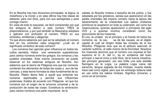 En la filosofía hay tres divisiones principales: la lógica, la
metafísica y la moral; y en esta última hay tres clases de
deberes: para con Dios, para con sus semejantes y para
consigo mismo.
En vista de todo lo expuesto, es fácil comprender por qué
los antiguos le dieron a este número TRES la
preponderancia, y por qué también la Masonería adoptara
y aplicara con profusión el número TRES en sus
símbolos, emblemas y alegorías.
Ya que ahora sabemos por qué se ha adoptado el número
tres en los símbolos cabe preguntar: ¿cuál es el
significado simbólico de este número?
Los números han ejercido gran influencia en todos los
cultos secretos. Había una veneración supersticiosa
para ciertos números entre los griegos, los romanos y los
pueblos orientales. Esta misma veneración se puede
observar en los sistemas antiguos de filosofía. Así
sabemos que la teoría de Pitágoras era que los números
contienen los elementos de todas las cosas y aun de las
ciencias, y esta teoría formaba la idea fundamental de su
filosofía. Platón llama feliz a aquél que entiende los
números espirituales y percibe sus influencias
poderosas, Estaba de acuerdo con Pitágoras en que los
números son el origen de la armonía universal y de la
producción de todas las cosas. Constituía la veneración
para ciertos números una parte importante. de la
cábala, la filosofía mística o teosofía de los judíos, y fue
adoptada por los gnósticos, sectas que aparecieron en las
partes orientales del imperio romano hacia la época del
advenimiento de la cristiandad Los sabios cristianos
primitivos la aceptaron en toda su extensión; así como los
rosacrucianos, quienes aparecieron a principios del siglo
XVII y a quienes muchos consideran como los
precursores de los masones.
El uno, la unidad, es el principio y la fuente de todos los
números, es la cau sa de las causas, es el objeto
capital al cual se dirigen todas las miradas de to los
filósofos. Pitágoras dice que es el atributo esencial, el
carácter sublime, el sello mismo de la Divinidad. Nosotros
los masones decimos que el número uno expresa el Ser
supremo el G. A. del U., es el, emblema del buen
principio o sea el único y solo Dios, de la fuerza creadora,
del principio generador, por eso brilla una sola estrella
flamígera en la Logia. La palabra Logia viene del
sanscrito, lengua sagrada de los hindúes, muerta desde
hace casi cinco siglos; pero que sin embargo todavía está
en uso entre los sabios hindúes. Significa Universo, y
como en el Universo
 