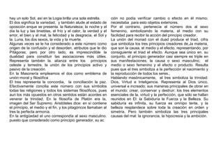hay un solo Sol, así en la Logia brilla una sola estrella.
El dos significa la variedad, y también alude al estado de
oposición enque se presenta. la Naturaleza; la noche y el
día la luz y las tinieblas, el frío y el calor, la verdad y el
error, el bien y el mal, la felicidad y la desgracia, el Sol y
la. Luna, los dos sexos, la vida y la muerte.
Algunas veces se le ha considerado a este número como
origen de la confusión y el desorden, atributos que le dio
Pítágoras; pero por otro lado, es imprescindible la
dualidad para constituir las asociaciones más útiles.
Representa también la. alianza entre los principios
celeste y terrestre, la unión de los principios activo y
pasivo de la creación.
En la Masonería empleamos el dos como emblema de
unión moral y filosófica
El tres representa la concordia, la conciliación la paz.
Efectivamente concilia este número con sus símbolos
todas las religiones y todos los sistemas filosóficos, pues
aun los más opuestos en otros sentidos están acordes en
venerar la trinidad. En la filosofía de Platón era la,
imagen del Ser Supremo. Aristóteles dice: en sí contiene
el principio, el medio y el fin, y los pitagóricos llamaban al
tres la perfecta armonía.
En la antigüedad el uno correspondía al sexo masculino.
puesto que considerado como principio generador, su ac
ción no podía verificar cambio o efecto en él mismo;
necesitaba para esto objetos exteriores.
Por el contrario, pertenecía el número dos al sexo
femenino, simbolizando la materia, el medio con su
facilidad para recibir la acción del principio creador.
La unión del monad con el duad produce el triad, cifra
que simboliza los tres principios creadores de,Ja materia,
que son la causa, el medio y el efecto, representando, por
consiguiente el triad el efecto. Aunque sea único en. su
conjunto, el principio generador casi siempre es triple en
sus manifestaciones; la causa o sexo masculino, el
medio o sexo femenino y el efecto o producto. Resulta
pues que el tres simboliza a la perfección el nacimiento y
la reproducción de todos los seres.,
Hablando masónicamente, el tres simboliza la trinidad:
Dios, Virtud e Inteligencia. Representa al Dios único,
universal e increado; sus maneras principales de obrar en
el mundo: crear, conservar y destruir; los tres elementos
esenciales de la, virtud y la perfección, que sólo se hallan
reunidos en El: la Sabiduría la Fuerza y la Belleza. Su
sabiduría es infinita, su fuerza es omnipo tente, y la
belleza resplandece sobre toda la creación en orden y
simetría. Pero también simboliza las tres principales
causas del mal: la ignorancia, la hipocresía y la ambición.
 