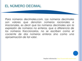 EL NÚMERO DECIMAL
Ampliar información: http://numerosdecimales.com/
Para números decimales.com. Los números decimales
son valores que denotan números racionales e
irracionales, es decir que los números decimales son la
expresión de números no enteros, que a diferencia de
los números fraccionarios, no se escriben como el
cociente de dos números enteros sino como una
aproximación de tal valor.
 