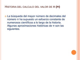 Historia del calculo del valor de π (pi)La búsqueda del mayor número de decimales del número π ha supuesto un esfuerzo constante de numerosos científicos a lo largo de la historia. Algunas aproximaciones históricas de π son las siguientes.