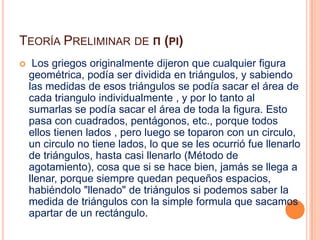 Teoría Preliminar de π (pi) Los griegos originalmente dijeron que cualquier figura       geométrica, podía ser dividida en triángulos, y sabiendo las medidas de esos triángulos se podía sacar el área de cada triangulo individualmente , y por lo tanto al sumarlas se podía sacar el área de toda la figura. Esto pasa con cuadrados, pentágonos, etc., porque todos ellos tienen lados , pero luego se toparon con un circulo, un circulo no tiene lados, lo que se les ocurrió fue llenarlo de triángulos, hasta casi llenarlo (Método de agotamiento), cosa que si se hace bien, jamás se llega a llenar, porque siempre quedan pequeños espacios, habiéndolo "llenado" de triángulos si podemos saber la medida de triángulos con la simple formula que sacamos apartar de un rectángulo.