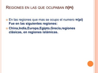 Regiones en las que ocupaban π(pi)En las regiones que mas se ocupo el numero π(pi) Fue en las siguientes regiones:China,India,Europa,Egipto,Grecia,regiones clásicas, en regiones islámicas.