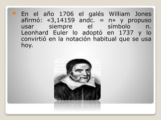  En el año 1706 el galés William Jones 
afirmó: «3,14159 andc. = π» y propuso 
usar siempre el símbolo π. 
Leonhard Euler lo adoptó en 1737 y lo 
convirtió en la notación habitual que se usa 
hoy. 
 