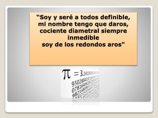 “Soy y seré a todos definible, 
mi nombre tengo que daros, 
cociente diametral siempre 
inmedible 
soy de los redondos aros" 
 