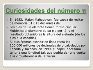 Curiosidades del número π 
 En 1983, Rajan Mahadevan fue capaz de recitar 
de memoria 31.811 decimales de . 
 Los pies de un elefante tienen forma circular. 
Multiplica el diámetro de su pie por 2, y el 
resultado obtenido es la altura del elefante (de los 
pies a la espalda) 
 Si quisiéramos escribir en línea recta los 
200.000 millones de decimales de p calculados por 
Kanada y Takahasi en 1999, el papel necesario 
tendría una longitud tal, que podría dar una vuelta 
a la circunferencia de la Tierra. 
 