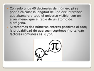  Con sólo unos 40 decimales del número pi se 
podría calcular la longitud de una circunferencia 
que abarcara a todo el universo visible, con un 
error menor que el radio de un átomo de 
hidrógeno. 
 Si tomamos dos números enteros positivos al azar, 
la probabilidad de que sean coprimos (no tengan 
factores comunes) es 6 /p2. 
 