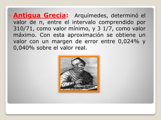  Antigua Grecia: Arquímedes, determinó el 
valor de π, entre el intervalo comprendido por 
310/71, como valor mínimo, y 3 1/7, como valor 
máximo. Con esta aproximación se obtiene un 
valor con un margen de error entre 0,024% y 
0,040% sobre el valor real. 
 