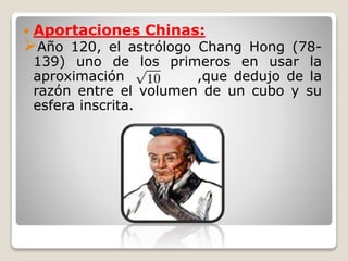  Aportaciones Chinas: 
Año 120, el astrólogo Chang Hong (78- 
139) uno de los primeros en usar la 
aproximación ,que dedujo de la 
razón entre el volumen de un cubo y su 
esfera inscrita. 
 