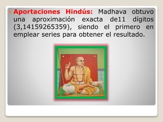  Aportaciones Hindús: Madhava obtuvo 
una aproximación exacta de11 dígitos 
(3,14159265359), siendo el primero en 
emplear series para obtener el resultado. 
 