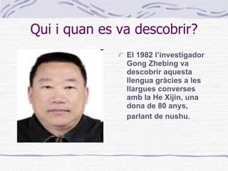 Qui i quan es va descobrir? El 1982 l’investigador Gong Zhebing va descobrir aquesta llengua gràcies a les llargues converses amb la He Xijin, una dona de 80 anys, parlant de nushu.   