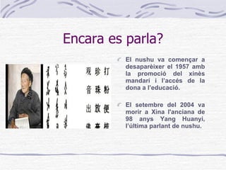 Encara es parla? El nushu va començar a desaparèixer el 1957 amb la promoció del xinès mandarí i l’accés de la dona a l’educació.  El setembre del 2004 va morir a Xina l'anciana de 98 anys Yang Huanyi, l’última parlant de nushu . 