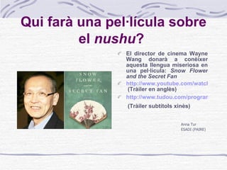Qui farà una pel·lícula sobre el  nushu ?   El director de cinema Wayne Wang donarà a conèixer aquesta llengua miseriosa en una pel·lícula:  Snow Flower and the Secret Fan http://www.youtube.com/watch?v=6wlk7TsdhsY  (Tràiler en anglès) http://www.tudou.com/programs/view/_e7_q02bfkM/  (Tràiler subtítols xinès)   Anna Tur ESADI (PAIRE) 