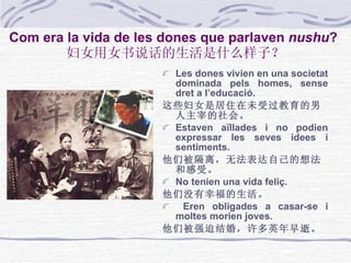 Com era la vida de les dones que parlaven   nushu ?   妇女用女书说话的生活是什么样子？ Les dones vivien en una societat dominada pels homes, sense dret a l’educació. 这些妇女是居住在未受过教育的男人主宰的社会。 Estaven aïllades i no podien expressar les seves idees i sentiments. 他们被隔离，无法表达自己的想法和感受。 No tenien una vida feliç. 他们没有幸福的生活。 Eren obligades a casar-se i moltes morien joves. 他们被强迫结婚，许多英年早逝。 