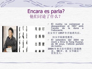 Encara es parla? 他们讨论了什么？ El nushu va començar a desaparèixer el 1957 amb l’accés de la dona a l’educació.  在女书于 1957 年开始消失后，   妇女开始接受教育。  El setembre del 2004 va morir a Xina la Yang Huanyi, de 98 anys, l’última parlant de nushu . 2004 年 9 月在中国死亡的杨换衣， 98 岁，是 女书最后一位发言人。   