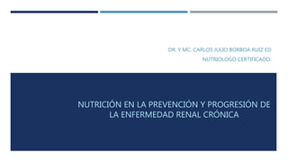 NUTRICIÓN EN LA PREVENCIÓN Y PROGRESIÓN DE
LA ENFERMEDAD RENAL CRÓNICA
DR. Y MC. CARLOS JULIO BORBOA RUIZ ED
NUTRIOLOGO CERTIFICADO.
 