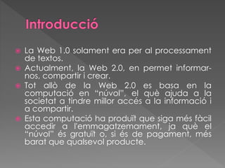  La Web 1.0 solament era per al processament
de textos.
 Actualment, la Web 2.0, en permet informar-
nos, compartir i crear.
 Tot allò de la Web 2.0 es basa en la
computació en “núvol”, el què ajuda a la
societat a tindre millor accés a la informació i
a compartir.
 Esta computació ha produït que siga més fàcil
accedir a l'emmagatzemament, ja què el
“núvol” és gratuït o, si és de pagament, més
barat que qualsevol producte.
 