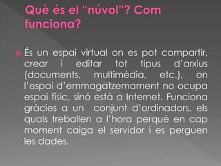  És un espai virtual on es pot compartir,
crear i editar tot tipus d’arxius
(documents, multimèdia, etc.), on
l’espai d’emmagatzemament no ocupa
espai físic, sinó està a Internet. Funciona
gràcies a un conjunt d’ordinadors, els
quals treballen a l’hora perquè en cap
moment caiga el servidor i es perguen
les dades.
 