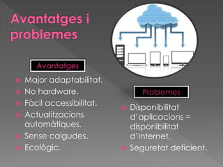  Major adaptabilitat.
 No hardware.
 Fàcil accessibilitat.
 Actualitzacions
automàtiques.
 Sense caigudes.
 Ecològic.
 Disponibilitat
d’aplicacions =
disponibilitat
d’Internet.
 Seguretat deficient.
Avantatges
Problemes
 