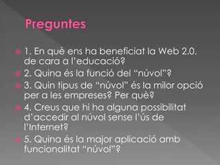  1. En què ens ha beneficiat la Web 2.0.
de cara a l’educació?
 2. Quina és la funció del “núvol”?
 3. Quin tipus de “núvol” és la milor opció
per a les empreses? Per què?
 4. Creus que hi ha alguna possibilitat
d’accedir al núvol sense l’ús de
l’Internet?
 5. Quina és la major aplicació amb
funcionalitat “núvol”?
 
