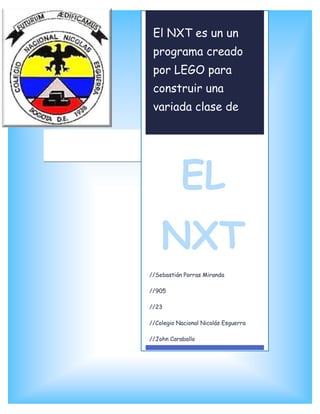 El NXT es un un
 programa creado
 por LEGO para
 construir una
 variada clase de
 Robots.




           EL
    NXT
//Sebastián Porras Miranda

//905

//23

//Colegio Nacional Nicolás Esguerra

//John Caraballo
 