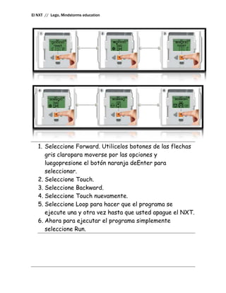 El NXT // Lego, Mindstorms education




   1. Seleccione Forward. Utilicelos botones de las flechas
      gris claropara moverse por las opciones y
      luegopresione el botón naranja deEnter para
      seleccionar.
   2. Seleccione Touch.
   3. Seleccione Backward.
   4. Seleccione Touch nuevamente.
   5. Seleccione Loop para hacer que el programa se
      ejecute una y otra vez hasta que usted apague el NXT.
   6. Ahora para ejecutar el programa simplemente
      seleccione Run.
 
