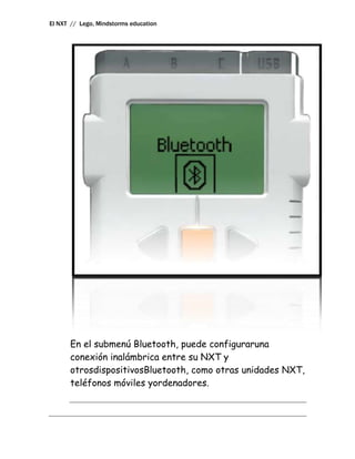 El NXT // Lego, Mindstorms education




      En el submenú Bluetooth, puede configuraruna
      conexión inalámbrica entre su NXT y
      otrosdispositivosBluetooth, como otras unidades NXT,
      teléfonos móviles yordenadores.
 