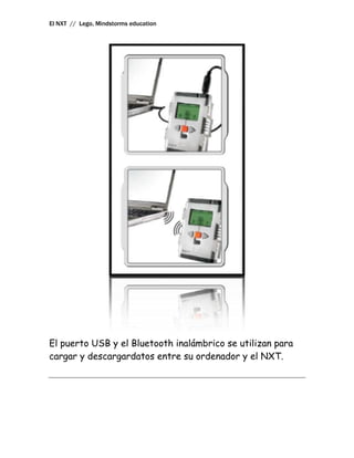 El NXT // Lego, Mindstorms education




El puerto USB y el Bluetooth inalámbrico se utilizan para
cargar y descargardatos entre su ordenador y el NXT.
 