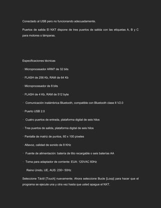 Conectado al USB pero no funcionando adecuadamente.
Puertos de salida El NXT dispone de tres puertos de salida con las etiquetas A, B y C
para motores o lámparas.
Especificaciones técnicas
• Microprocesador ARM7 de 32 bits
• FLASH de 256 Kb, RAM de 64 Kb
• Microprocesador de 8 bits
• FLASH de 4 Kb, RAM de 512 byte
• Comunicación inalámbrica Bluetooth, compatible con Bluetooth clase II V2.0
• Puerto USB 2.0
• Cuatro puertos de entrada, plataforma digital de seis hilos
• Tres puertos de salida, plataforma digital de seis hilos
• Pantalla de matriz de puntos, 60 x 100 píxeles
• Altavoz, calidad de sonido de 8 KHz
• Fuente de alimentación: batería de litio recargable o seis baterías AA
• Toma para adaptador de corriente: EUA: 120VAC 60Hz
Reino Unido, UE, AUS: 230~ 50Hz
Seleccione Táctil [Touch] nuevamente. Ahora seleccione Bucle [Loop] para hacer que el
programa se ejecute una y otra vez hasta que usted apague el NXT.
 